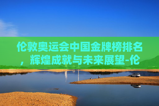 伦敦奥运会中国金牌榜排名，辉煌成就与未来展望-伦敦奥运会 中国金牌榜