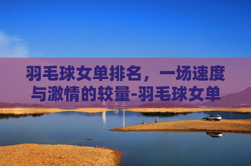 羽毛球女单排名，一场速度与激情的较量-羽毛球女单排名第一