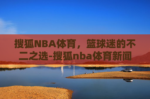 搜狐NBA体育，篮球迷的不二之选-搜狐nba体育新闻