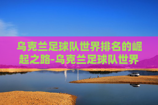 乌克兰足球队世界排名的崛起之路-乌克兰足球队世界排名榜