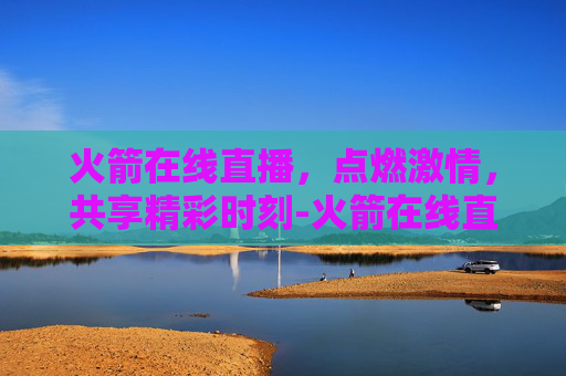 火箭在线直播，点燃激情，共享精彩时刻-火箭在线直播观看视频