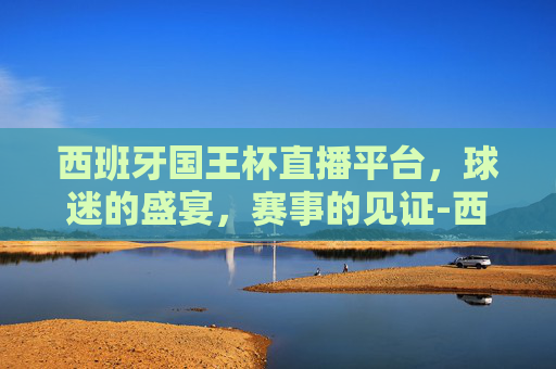西班牙国王杯直播平台，球迷的盛宴，赛事的见证-西班牙国王杯直播平台官网