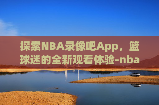 探索NBA录像吧App，篮球迷的全新观看体验-nba录像吧下载地址