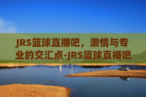 JRS篮球直播吧，激情与专业的交汇点-JRS篮球直播吧