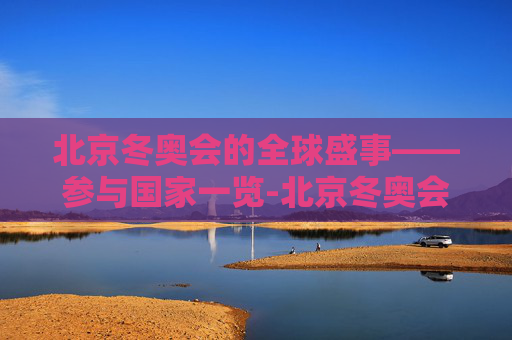 北京冬奥会的全球盛事——参与国家一览-北京冬奥会有几个国家参赛