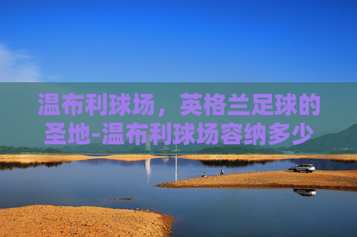 温布利球场，英格兰足球的圣地-温布利球场容纳多少人