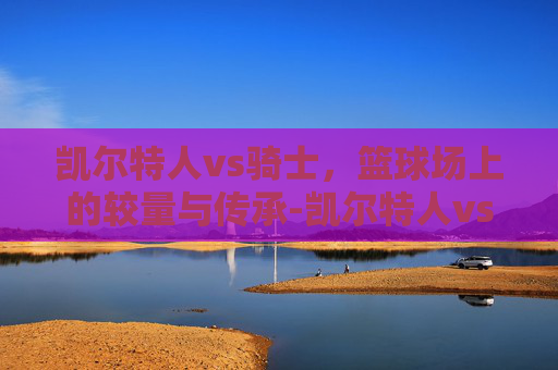 凯尔特人vs骑士，篮球场上的较量与传承-凯尔特人vs骑士回放