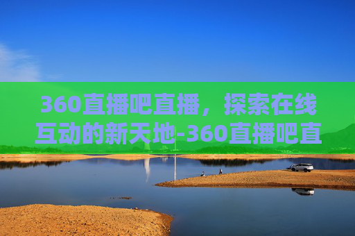 360直播吧直播，探索在线互动的新天地-360直播吧直播间
