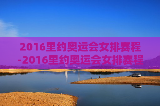 2016里约奥运会女排赛程-2016里约奥运会女排赛程赛果
