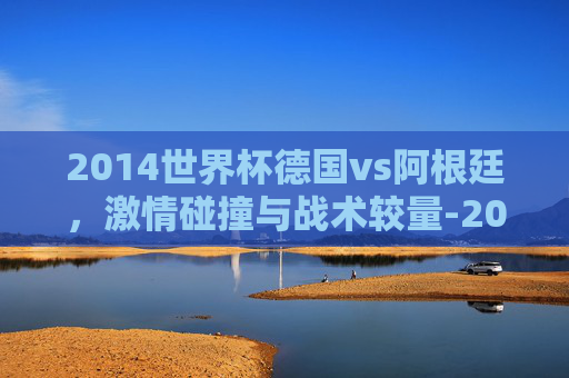 2014世界杯德国vs阿根廷，激情碰撞与战术较量-2014世界杯德国VS阿根廷决赛加时赛