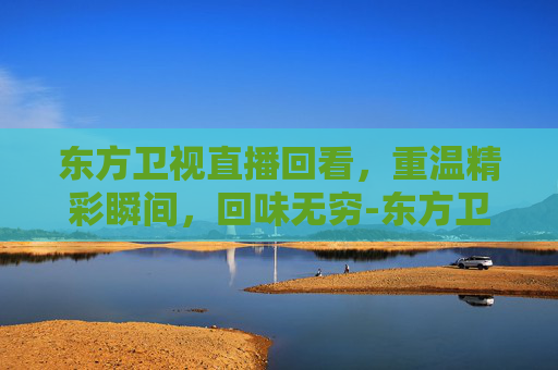 东方卫视直播回看，重温精彩瞬间，回味无穷-东方卫视直播回看今天