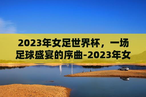2023年女足世界杯，一场足球盛宴的序曲-2023年女足世界杯冠军