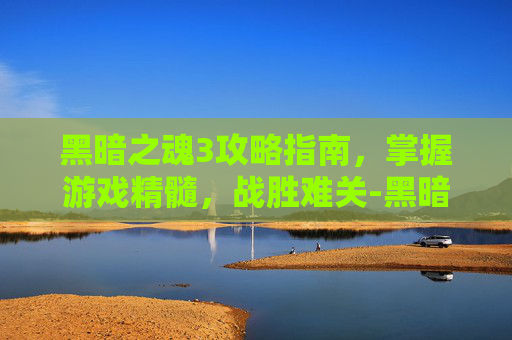 黑暗之魂3攻略指南,掌握游戏精髓,战胜难关-黑暗之魂3攻略 黑暗之魂3攻略指南,掌握游戏精髓,战胜难关-黑暗之魂3攻略