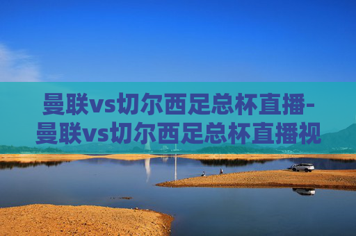 曼联vs切尔西足总杯直播-曼联vs切尔西足总杯直播视频