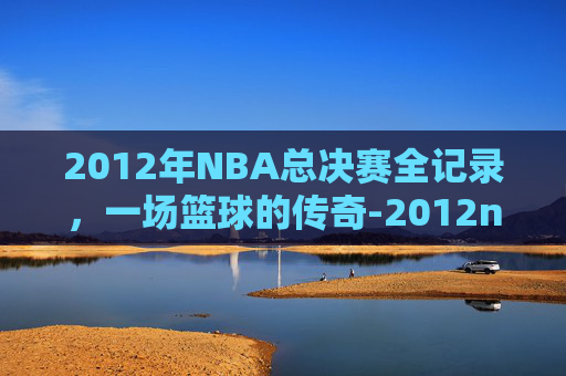 2012年NBA总决赛全记录,一场篮球的传奇-2012nba回放全场录像高清 2012年NBA总决赛全记录,一场篮球的传奇-2012nba回放全场录像高清