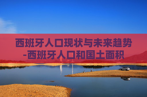 西班牙人口现状与未来趋势-西班牙人口和国土面积