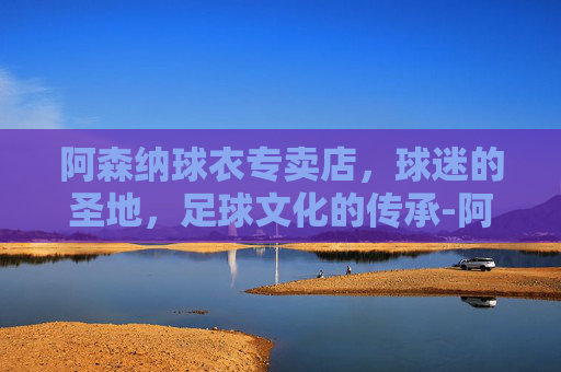 阿森纳球衣专卖店，球迷的圣地，足球文化的传承-阿森纳官网购买球衣