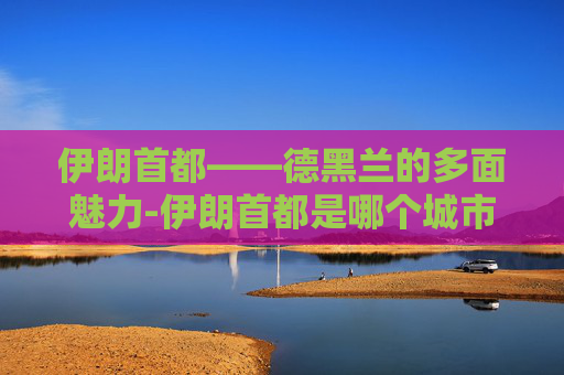 伊朗首都——德黑兰的多面魅力-伊朗首都是哪个城市 伊朗首都——德黑兰的多面魅力-伊朗首都是哪个城市