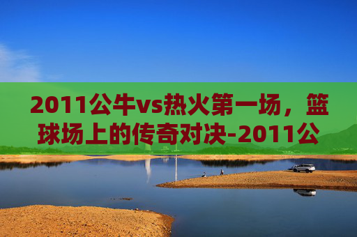 2011公牛vs热火第一场，篮球场上的传奇对决-2011公牛vs热火常规赛回放