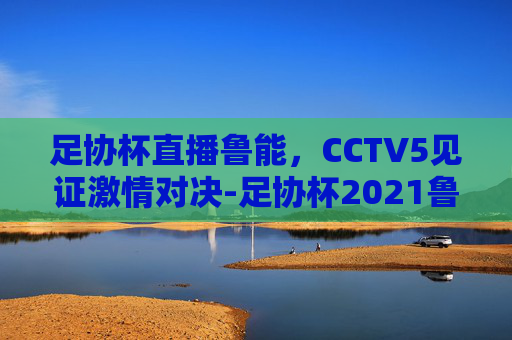 足协杯直播鲁能，CCTV5见证激情对决-足协杯2021鲁能直播