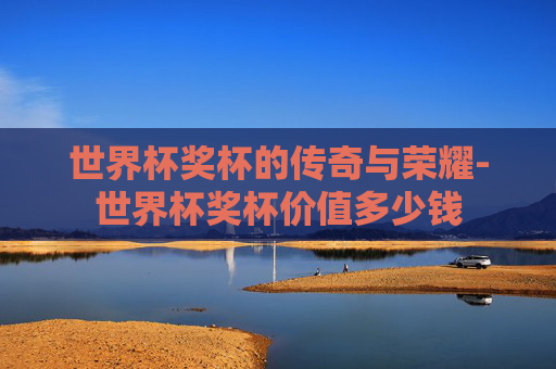 世界杯奖杯的传奇与荣耀-世界杯奖杯价值多少钱