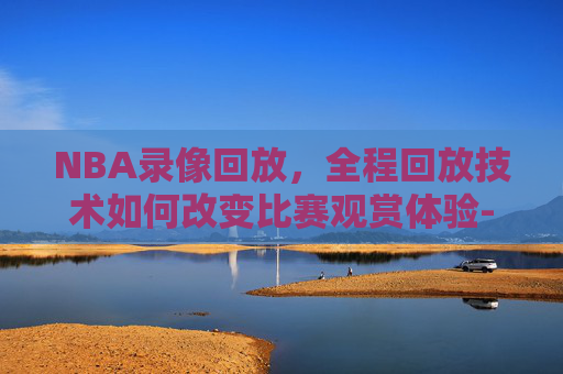 NBA录像回放，全程回放技术如何改变比赛观赏体验-nba录像回放 全程回放视频
