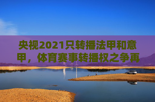 央视2021只转播法甲和意甲，体育赛事转播权之争再起波澜-央视转播法甲联赛吗