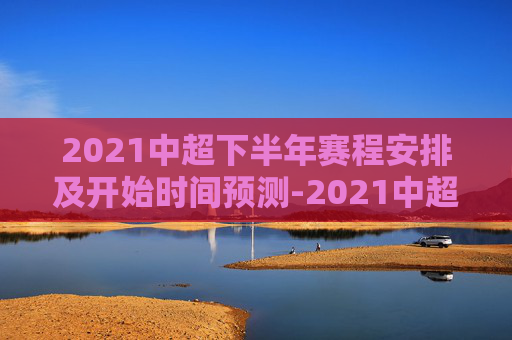 2021中超下半年赛程安排及开始时间预测-2021中超下半年什么时候开始打球