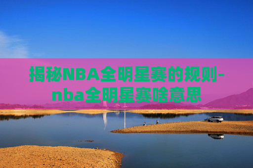 揭秘NBA全明星赛的规则-nba全明星赛啥意思