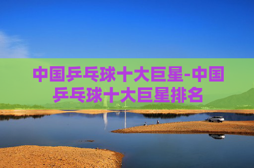 中国乒乓球十大巨星-中国乒乓球十大巨星排名