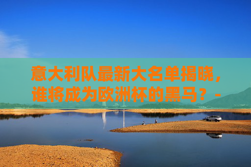 意大利队最新大名单揭晓，谁将成为欧洲杯的黑马？-意大利队最新名单曝光