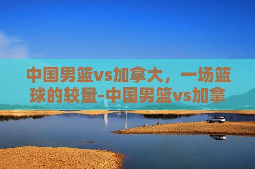 中国男篮vs加拿大，一场篮球的较量-中国男篮vs加拿大胡明轩24分