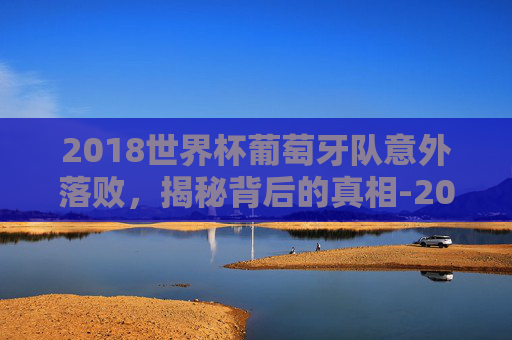 2018世界杯葡萄牙队意外落败，揭秘背后的真相-2018世界杯葡萄牙输给谁了啊