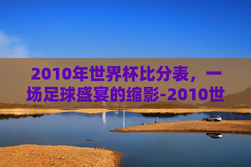 2010年世界杯比分表，一场足球盛宴的缩影-2010世界杯比分全记录