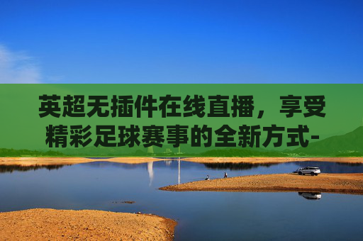 英超无插件在线直播，享受精彩足球赛事的全新方式-英超高清在线直播