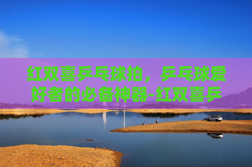 红双喜乒乓球拍，乒乓球爱好者的必备神器-红双喜乒乓球拍哪款最好