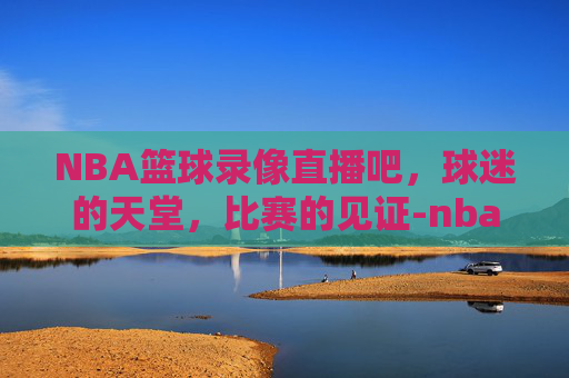 NBA篮球录像直播吧，球迷的天堂，比赛的见证-nba篮球录像 一直播吧