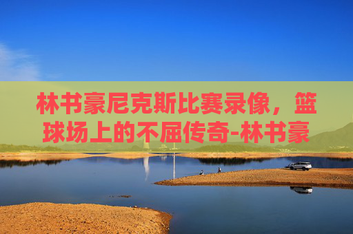 林书豪尼克斯比赛录像，篮球场上的不屈传奇-林书豪尼克斯成名战