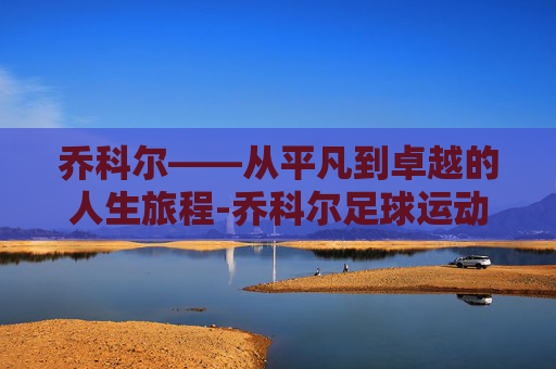 乔科尔——从平凡到卓越的人生旅程-乔科尔足球运动员