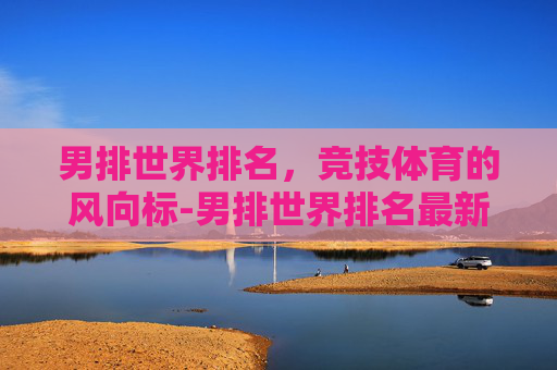男排世界排名，竞技体育的风向标-男排世界排名最新排名一览表