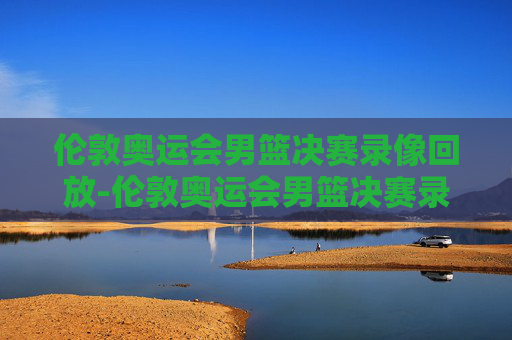 伦敦奥运会男篮决赛录像回放-伦敦奥运会男篮决赛录像回放下载