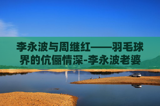 李永波与周继红——羽毛球界的伉俪情深-李永波老婆周继红简历