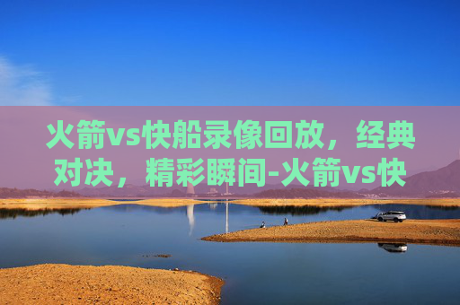 火箭vs快船录像回放，经典对决，精彩瞬间-火箭vs快船录像回放视频
