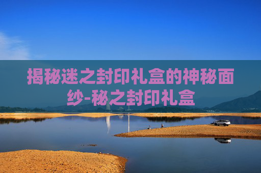 揭秘迷之封印礼盒的神秘面纱-秘之封印礼盒 揭秘迷之封印礼盒的神秘面纱-秘之封印礼盒