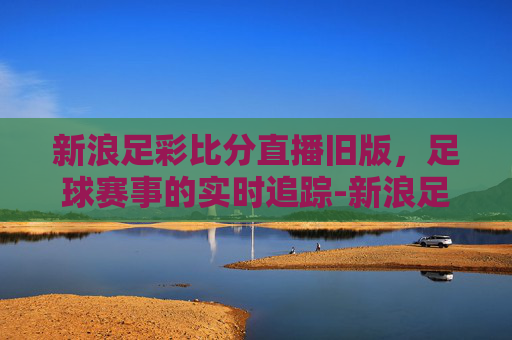 新浪足彩比分直播旧版，足球赛事的实时追踪-新浪足彩比分老版