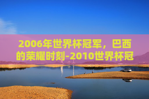 2006年世界杯冠军，巴西的荣耀时刻-2010世界杯冠军是谁?