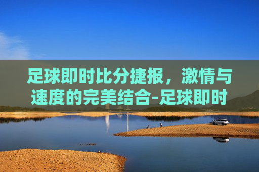 足球即时比分捷报，激情与速度的完美结合-足球即时比分捷报比分网百度