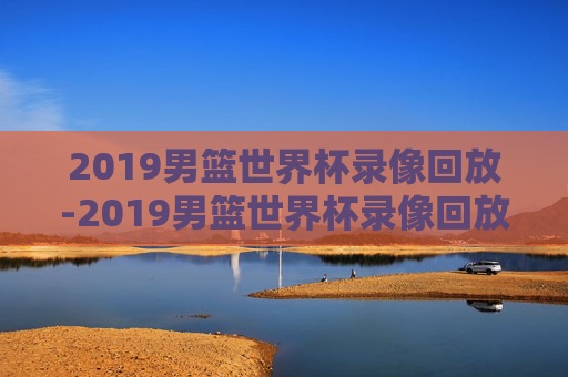 2019男篮世界杯录像回放-2019男篮世界杯录像回放在哪看