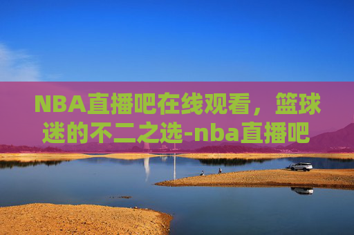 NBA直播吧在线观看，篮球迷的不二之选-nba直播吧在线观看免费