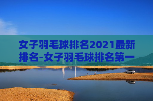 女子羽毛球排名2021最新排名-女子羽毛球排名第一